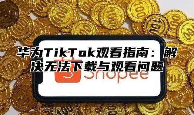 华为TikTok观看指南：解决无法下载与观看问题