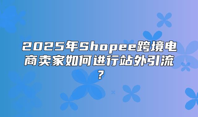 2025年Shopee跨境电商卖家如何进行站外引流？