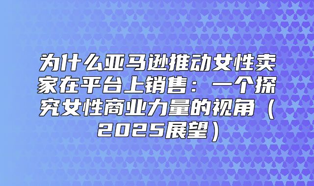 为什么亚马逊推动女性卖家在平台上销售：一个探究女性商业力量的视角2025展望