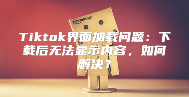 Tiktok界面加载问题：下载后无法显示内容，如何解决？