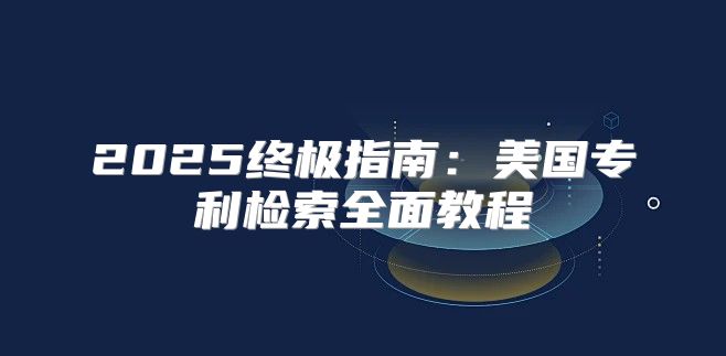 2025终极指南：美国专利检索全面教程