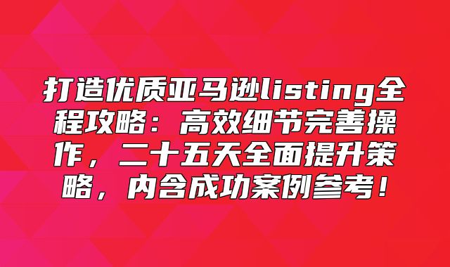 打造优质亚马逊listing全程攻略：高效细节完善操作，二十五天全面提升策略，内含成功案例参考！