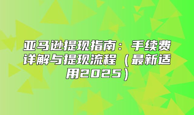 亚马逊提现指南：手续费详解与提现流程最新适用2025