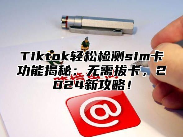 Tiktok轻松检测sim卡功能揭秘：无需拔卡，2025新攻略！