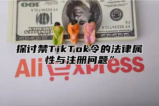 探讨禁TikTok令的法律属性与注册问题”