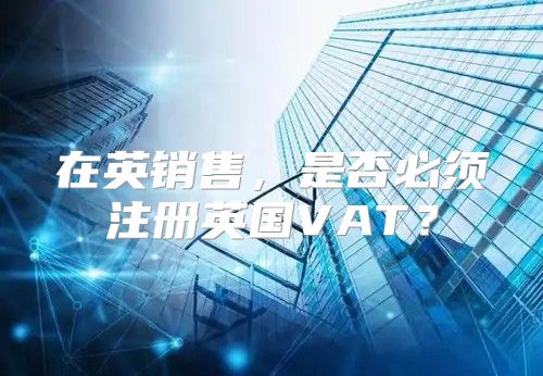 在英销售，是否必须注册英国VAT？