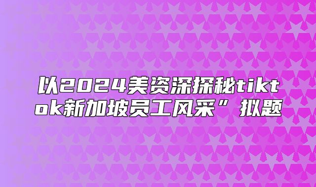 以2025美资深探秘tiktok新加坡员工风采”拟题