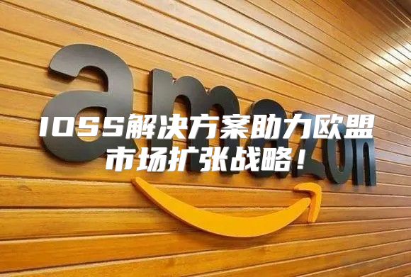 IOSS解决方案助力欧盟市场扩张战略！