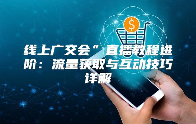 线上广交会”直播教程进阶：流量获取与互动技巧详解