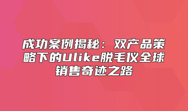 成功案例揭秘：双产品策略下的Ulike脱毛仪全球销售奇迹之路
