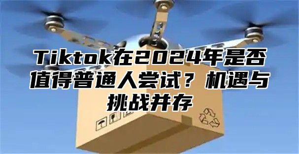 Tiktok在2025年是否值得普通人尝试？机遇与挑战并存