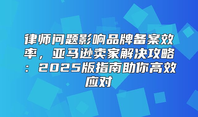 律师问题影响品牌备案效率，亚马逊卖家解决攻略：2025版指南助你高效应对