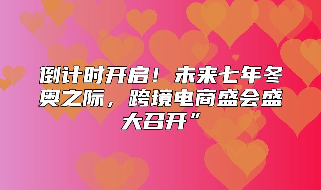 倒计时开启！未来七年冬奥之际，跨境电商盛会盛大召开”