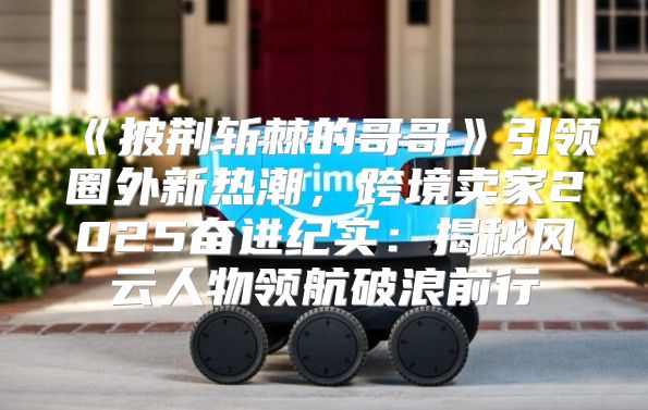 披荆斩棘的哥哥引领圈外新热潮，跨境卖家2025奋进纪实：揭秘风云人物领航破浪前行