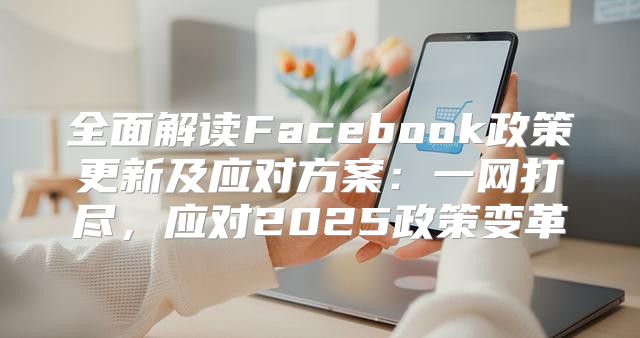 全面解读Facebook政策更新及应对方案：一网打尽，应对2025政策变革