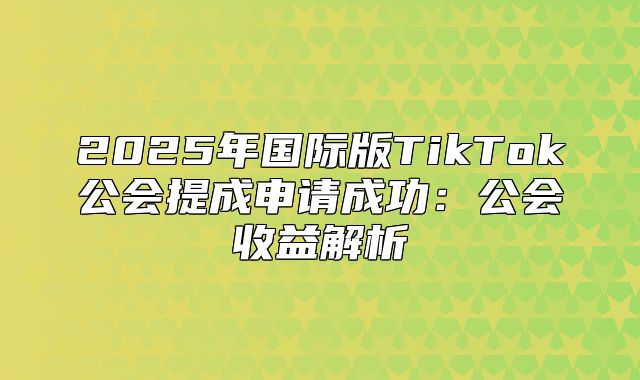 2025年国际版TikTok公会提成申请成功：公会收益解析
