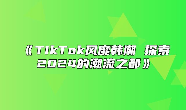 TikTok风靡韩潮探索2025的潮流之都
