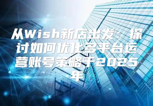 从Wish新店出发：探讨如何优化多平台运营账号策略于2025年