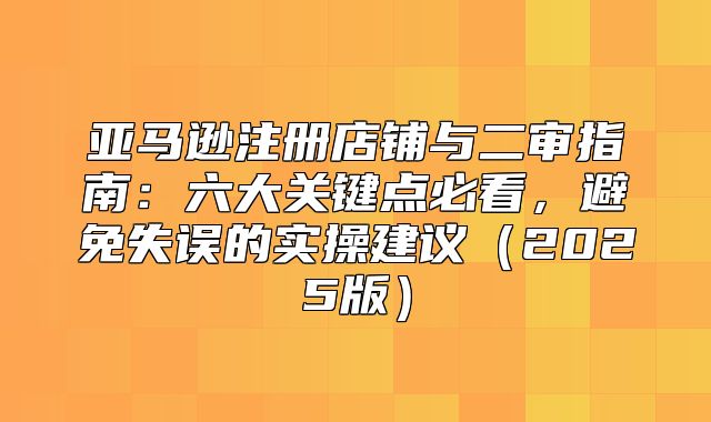 亚马逊注册店铺与二审指南：六大关键点必看，避免失误的实操建议2025版