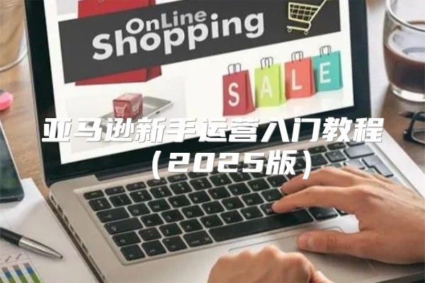 亚马逊新手运营入门教程2025版