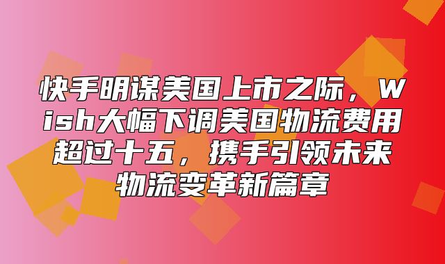 快手明谋美国上市之际，Wish大幅下调美国物流费用超过十五，携手引领未来物流变革新篇章