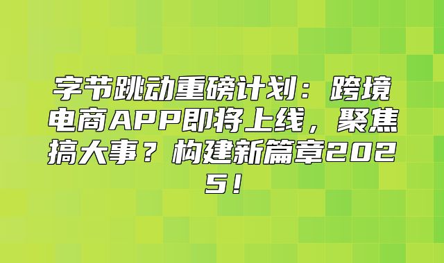字节跳动重磅计划：跨境电商APP即将上线，聚焦搞大事？构建新篇章2025！