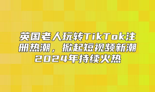英国老人玩转TikTok注册热潮，掀起短视频新潮2025年持续火热