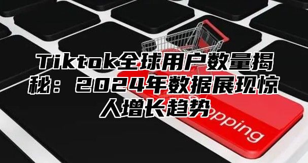 Tiktok全球用户数量揭秘：2025年数据展现惊人增长趋势