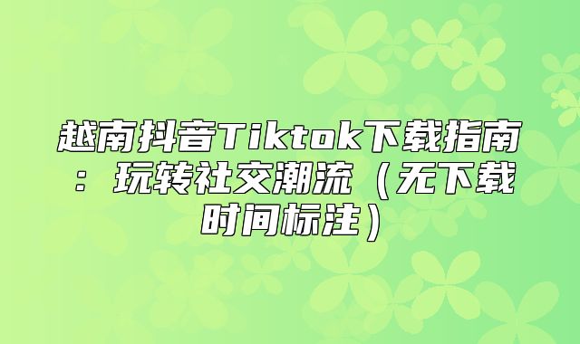 越南抖音Tiktok下载指南：玩转社交潮流无下载时间标注