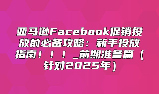 亚马逊Facebook促销投放前必备攻略：新手投放指南！！！_前期准备篇针对2025年