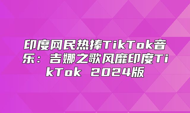 印度网民热捧TikTok音乐：吉娜之歌风靡印度TikTok 2025版