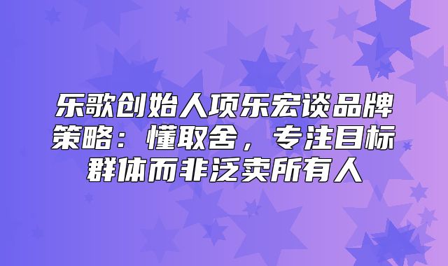 乐歌创始人项乐宏谈品牌策略：懂取舍，专注目标群体而非泛卖所有人
