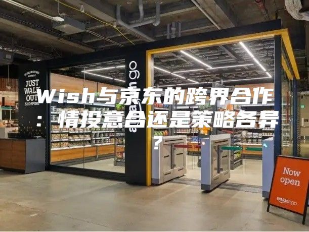 Wish与京东的跨界合作：情投意合还是策略各异？