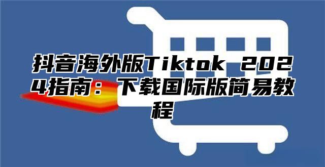 抖音海外版Tiktok 2025指南：下载国际版简易教程