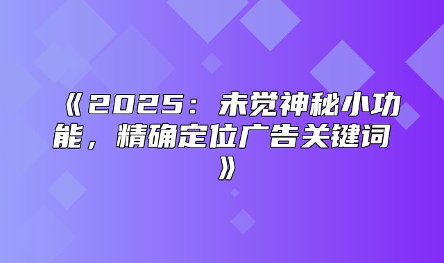 2025未觉神秘小功能，精确定位广告关键词