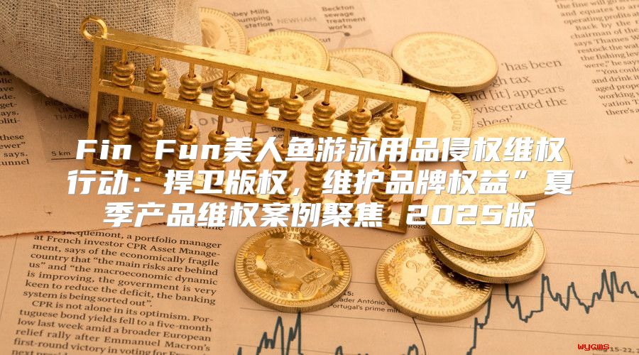 Fin Fun美人鱼游泳用品侵权维权行动：捍卫版权，维护品牌权益”夏季产品维权案例聚焦 2025版