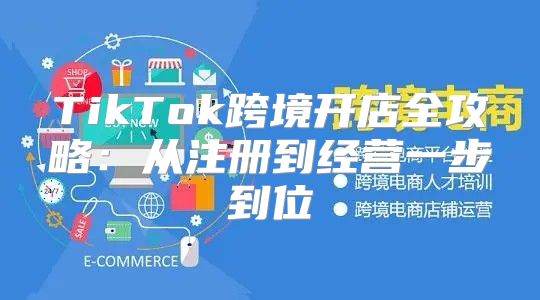 TikTok跨境开店全攻略：从注册到经营一步到位