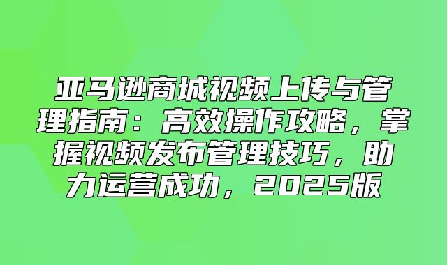 亚马逊商城视频上传与管理指南：高效操作攻略，掌握视频发布管理技巧，助力运营成功，2025版