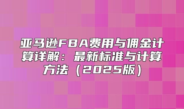 亚马逊FBA费用与佣金计算详解：最新标准与计算方法2025版