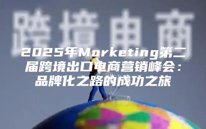 2025年Morketing第二届跨境出口电商营销峰会：品牌化之路的成功之旅
