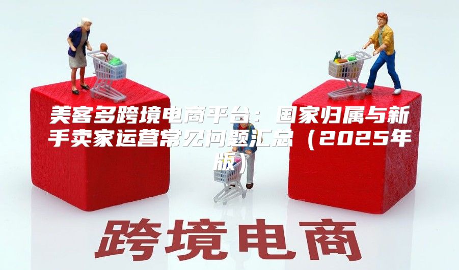 美客多跨境电商平台：国家归属与新手卖家运营常见问题汇总2025年版
