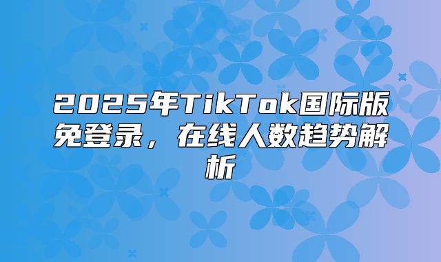 2025年TikTok国际版免登录，在线人数趋势解析
