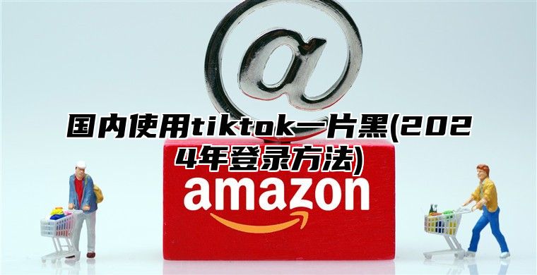 国内使用tiktok一片黑(2025年登录方法)