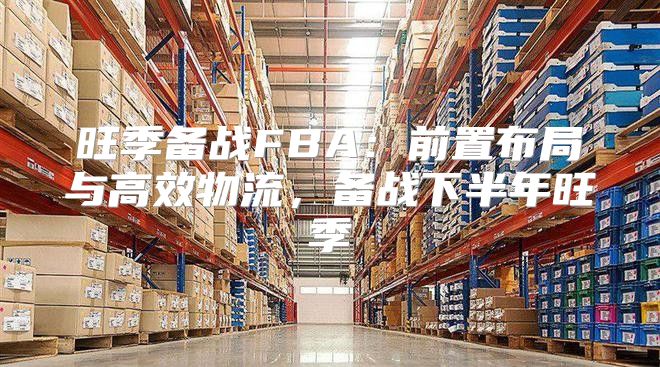 旺季备战FBA：前置布局与高效物流，备战下半年旺季