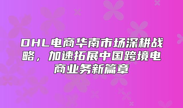 DHL电商华南市场深耕战略，加速拓展中国跨境电商业务新篇章