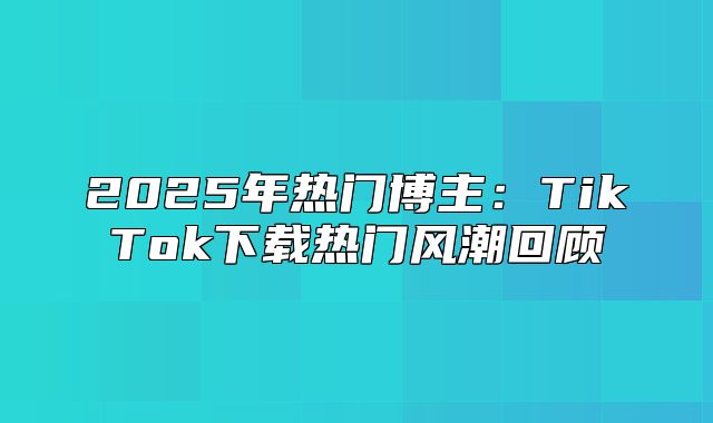 2025年热门博主：TikTok下载热门风潮回顾