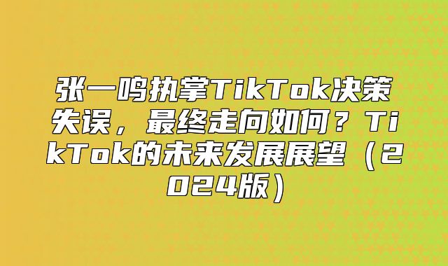 张一鸣执掌TikTok决策失误，最终走向如何？TikTok的未来发展展望2025版