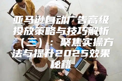 亚马逊自动广告高级投放策略与技巧解析三：聚焦实操方法与提升2025效果秘籍