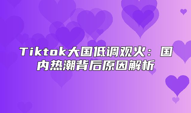 Tiktok大国低调观火：国内热潮背后原因解析