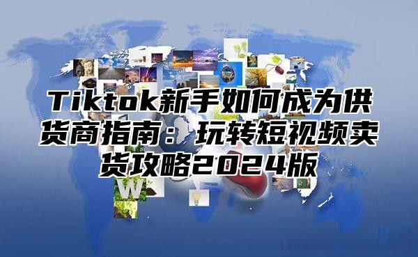 Tiktok新手如何成为供货商指南：玩转短视频卖货攻略2025版